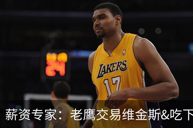 薪资专家：老鹰交易维金斯&吃下其合同的次轮&特例来自肯纳德交易